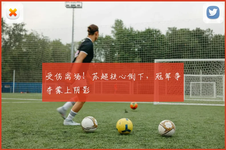 受伤离场！苏超核心倒下，冠军争夺蒙上阴影